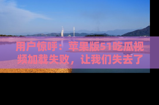 用户惊呼:苹果版51吃瓜视频加载失败,让我们失去了宝贵资源!