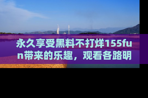 永久享受黑料不打烊155fun带来的乐趣,观看各路明星的内幕故事!
