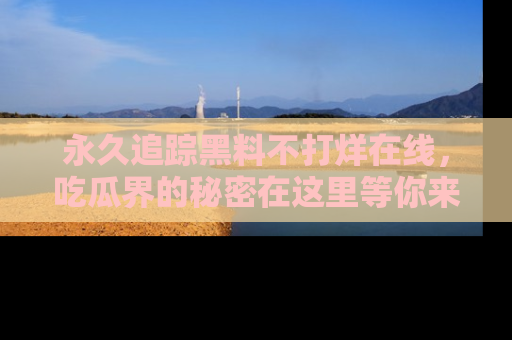 永久追踪黑料不打烊在线,吃瓜界的秘密在这里等你来发现!