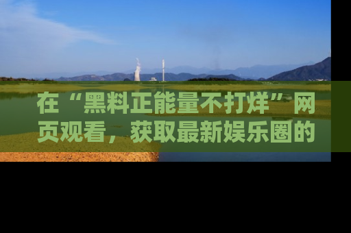 在“黑料正能量不打烊”网页观看,获取最新娱乐圈的正能量与黑料揭秘!