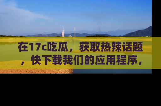 在17c吃瓜,获取热辣话题,快下载我们的应用程序,地址轻松找到!