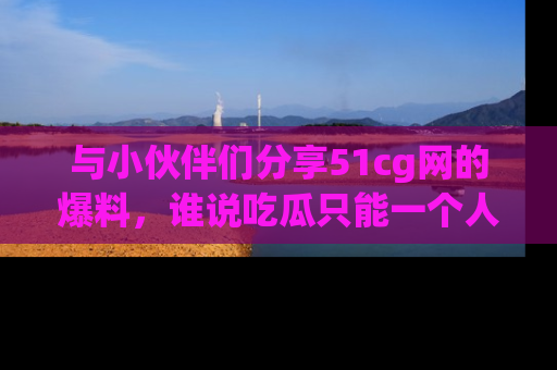 与小伙伴们分享51cg网的爆料,谁说吃瓜只能一个人?