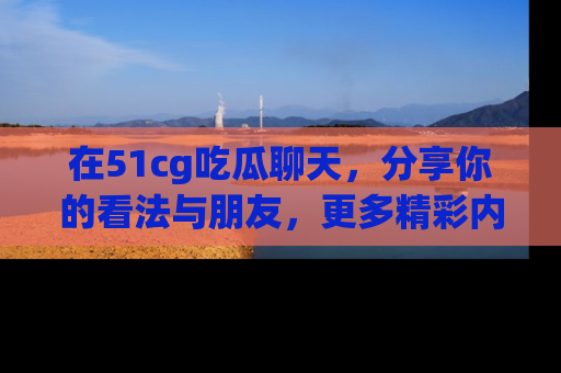 在51cg吃瓜聊天,分享你的看法与朋友,更多精彩内容请浏览网址www.51cg.com!