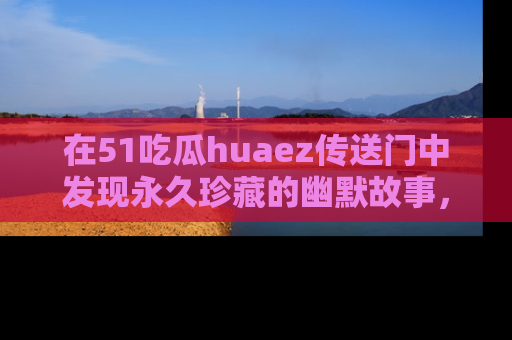 在51吃瓜huaez传送门中发现永久珍藏的幽默故事,瓜友们一起分享欢乐瞬间!