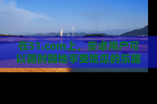 在51.com上,安卓用户可以随时随地享受吃瓜的乐趣!