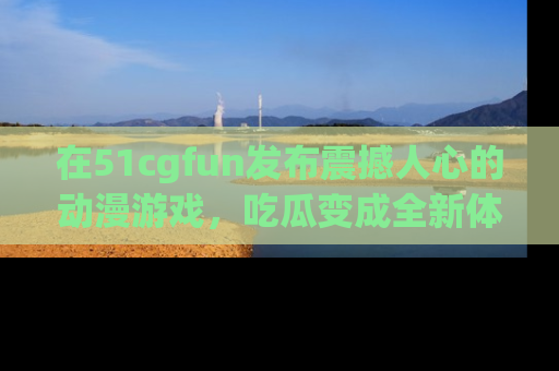 在51cgfun发布震撼人心的动漫游戏,吃瓜变成全新体验