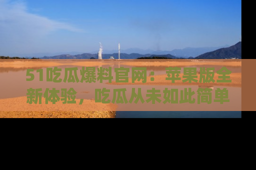 51吃瓜爆料官网:苹果版全新体验,吃瓜从未如此简单