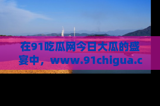 在91吃瓜网今日大瓜的盛宴中,www.91chigua.com带你领略每个让人咋舌的精彩故事!