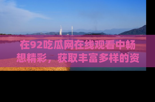 在92吃瓜网在线观看中畅想精彩,获取丰富多样的资源和app功能