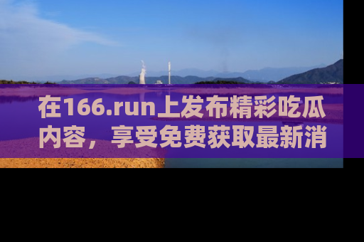 在166.run上发布精彩吃瓜内容,享受免费获取最新消息的乐趣!