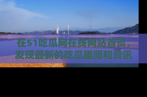 在51吃瓜网在线网站首页,发现最新的吃瓜趣闻和资讯分享