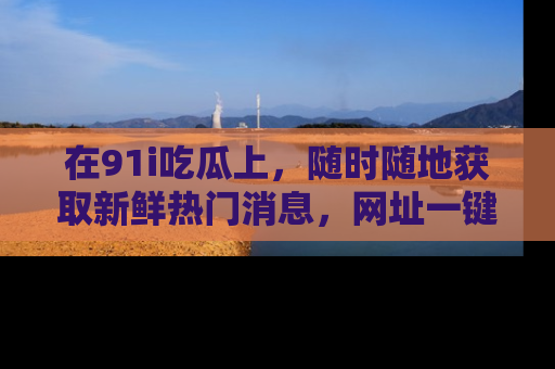 在91i吃瓜上,随时随地获取新鲜热门消息,网址一键直达!