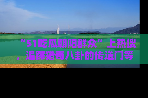 “51吃瓜朝阳群众”上热搜,追踪猎奇八卦的传送门等你点击!