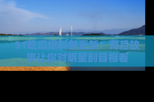 51吃瓜爆料新更新!背后故事让你对明星刮目相看