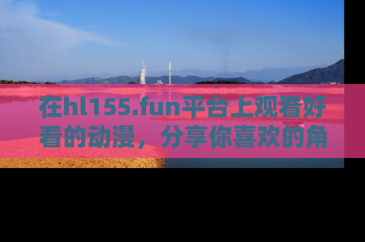 在hl155.fun平台上观看好看的动漫,分享你喜欢的角色和故事!