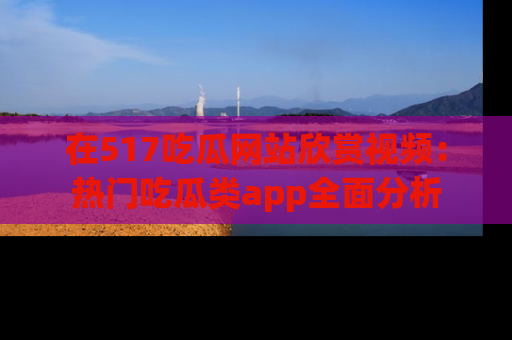 在517吃瓜网站欣赏视频:热门吃瓜类app全面分析