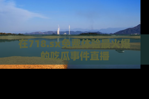 在718.sx免费体验最火爆的吃瓜事件直播