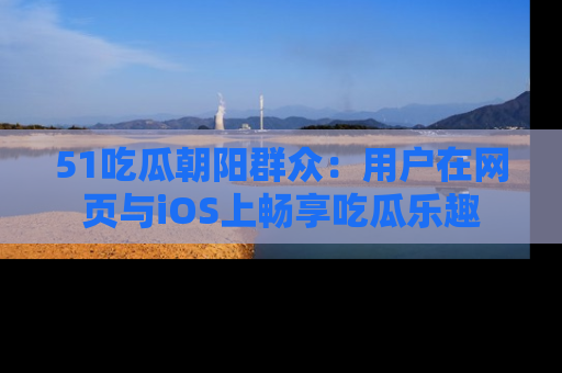 51吃瓜朝阳群众:用户在网页与iOS上畅享吃瓜乐趣