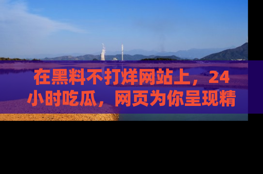在黑料不打烊网站上,24小时吃瓜,网页为你呈现精彩内幕