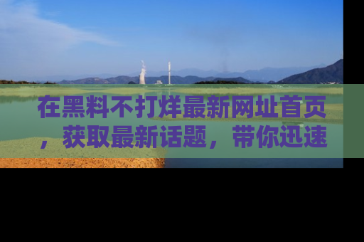 在黑料不打烊最新网址首页,获取最新话题,带你迅速了解娱乐圈大事!