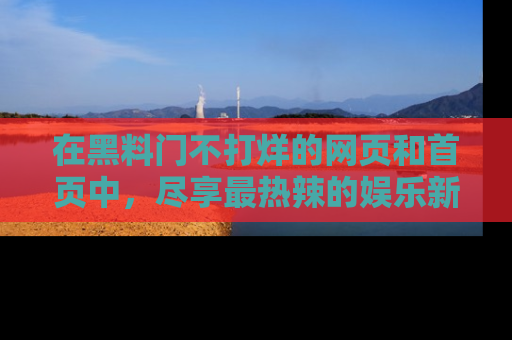 在黑料门不打烊的网页和首页中,尽享最热辣的娱乐新闻与八卦,快来围观!