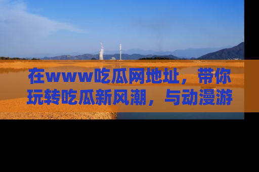 在www吃瓜网地址,带你玩转吃瓜新风潮,与动漫游戏角色共度精彩时光!