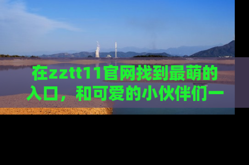 在zztt11官网找到最萌的入口,和可爱的小伙伴们一起吃瓜吧!