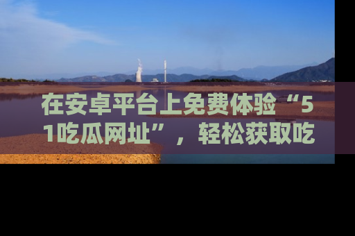 在安卓平台上免费体验“51吃瓜网址”,轻松获取吃瓜新鲜事!