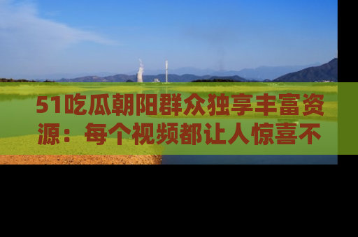 51吃瓜朝阳群众独享丰富资源:每个视频都让人惊喜不已!