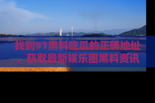 找到91黑料吃瓜的正确地址,获取最新娱乐圈黑料资讯