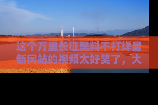 这个万里长征黑料不打烊最新网站的视频太好笑了,大家快来一起看吧!