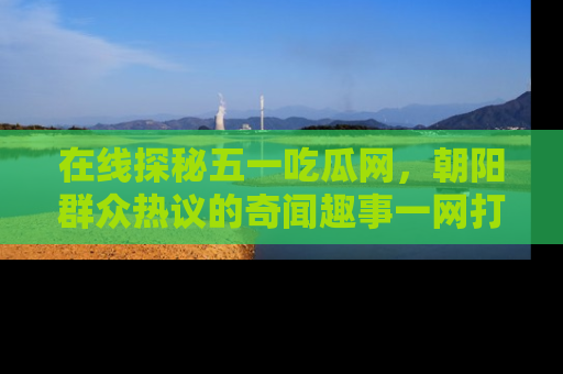 在线探秘五一吃瓜网,朝阳群众热议的奇闻趣事一网打尽