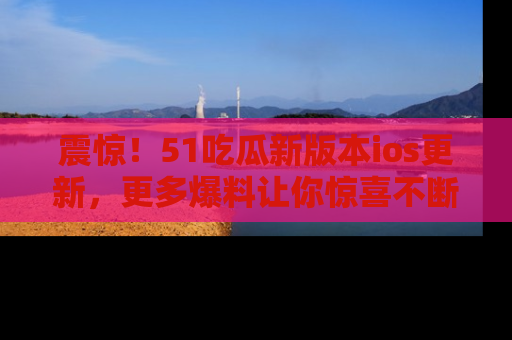 震惊!51吃瓜新版本ios更新,更多爆料让你惊喜不断,赶快来看吧!