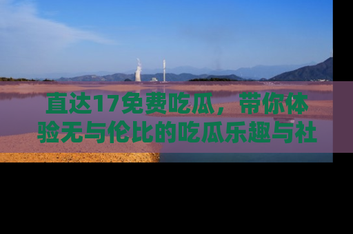直达17免费吃瓜,带你体验无与伦比的吃瓜乐趣与社区互动