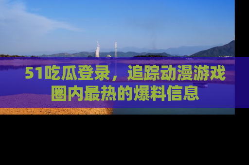 51吃瓜登录,追踪动漫游戏圈内最热的爆料信息