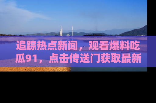 追踪热点新闻,观看爆料吃瓜91,点击传送门获取最新更新!