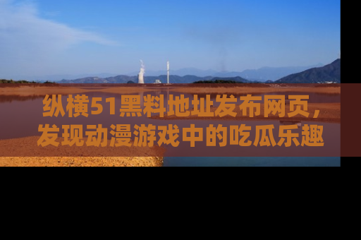 纵横51黑料地址发布网页,发现动漫游戏中的吃瓜乐趣