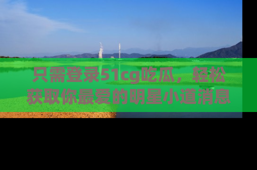 只需登录51cg吃瓜,轻松获取你最爱的明星小道消息!