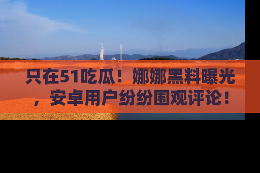 只在51吃瓜!娜娜黑料曝光,安卓用户纷纷围观评论!