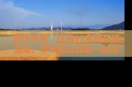 抓住热潮,吃瓜91今日在线互动,苹果版让你第一时间掌握信息!
