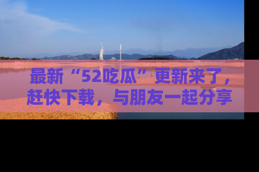 最新“52吃瓜”更新来了,赶快下载,与朋友一起分享吃瓜乐趣!