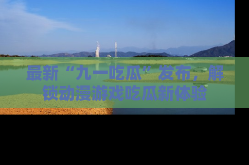 最新“九一吃瓜”发布,解锁动漫游戏吃瓜新体验