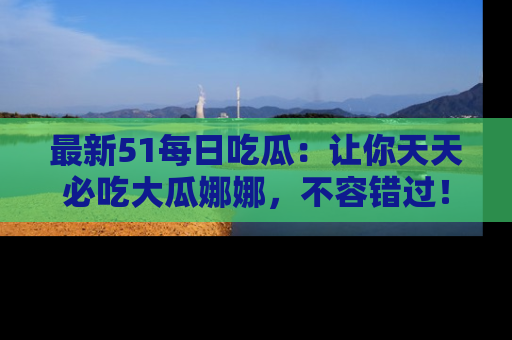 最新51每日吃瓜:让你天天必吃大瓜娜娜,不容错过!