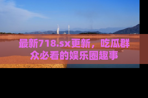 最新718.sx更新,吃瓜群众必看的娱乐圈趣事