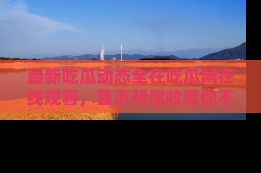 最新吃瓜动态全在吃瓜网在线观看,首页帮你收藏你不能错过的精彩!