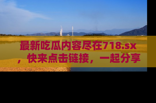 最新吃瓜内容尽在718.sx,快来点击链接,一起分享那些精彩瞬间!