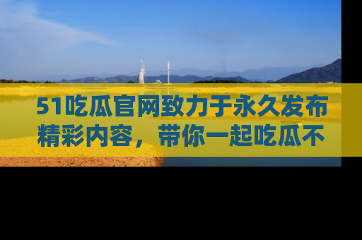 51吃瓜官网致力于永久发布精彩内容,带你一起吃瓜不停歇!