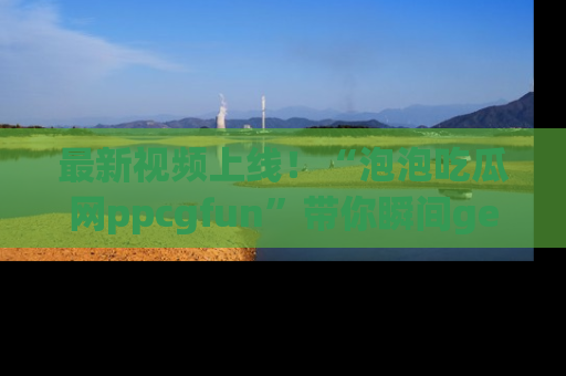 最新视频上线!“泡泡吃瓜网ppcgfun”带你瞬间get吃瓜圈的秘密