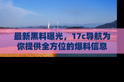 最新黑料曝光,17c导航为你提供全方位的爆料信息