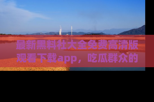 最新黑料社大全免费高清版观看下载app,吃瓜群众的必备神器